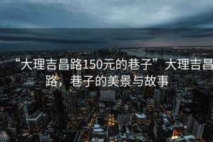 “大理吉昌路150元的巷子”大理吉昌路，巷子的美景与故事