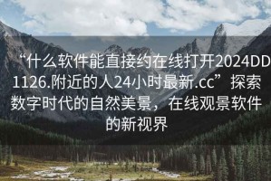 “什么软件能直接约在线打开2024DD1126.附近的人24小时最新.cc”探索数字时代的自然美景，在线观景软件的新视界