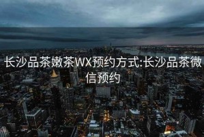 长沙品茶嫩茶WX预约方式:长沙品茶微信预约