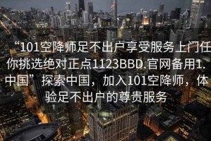 “101空降师足不出户享受服务上门任你挑选绝对正点1123BBD.官网备用1.中国”探索中国，加入101空降师，体验足不出户的尊贵服务