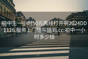 初中生一小时50元再线打开啊2024DD1126.服务上门随叫随到.cc:初中一小时多少钱