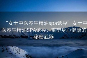 “女士中医养生精油spa诱导”女士中医养生精油SPA诱导，重塑身心健康的秘密武器