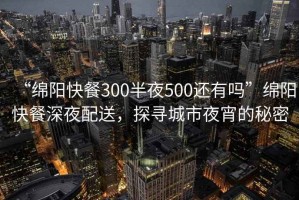 “绵阳快餐300半夜500还有吗”绵阳快餐深夜配送，探寻城市夜宵的秘密