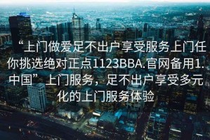 “上门做爱足不出户享受服务上门任你挑选绝对正点1123BBA.官网备用1.中国”上门服务，足不出户享受多元化的上门服务体验