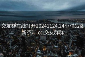 交友群在线打开20241124.24小时品鉴新茶叶.cc:交友群群