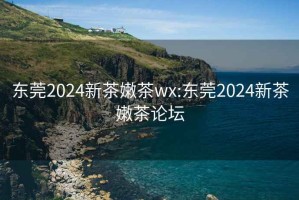 东莞2024新茶嫩茶wx:东莞2024新茶嫩茶论坛