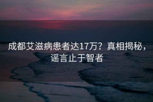 成都艾滋病患者达17万？真相揭秘，谣言止于智者