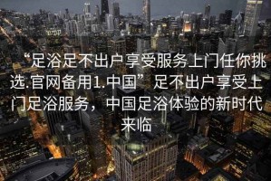 “足浴足不出户享受服务上门任你挑选.官网备用1.中国”足不出户享受上门足浴服务，中国足浴体验的新时代来临