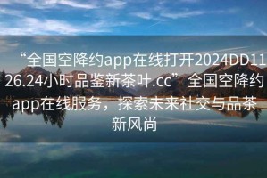 “全国空降约app在线打开2024DD1126.24小时品鉴新茶叶.cc”全国空降约app在线服务，探索未来社交与品茶新风尚