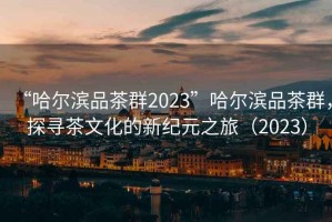 “哈尔滨品茶群2023”哈尔滨品茶群，探寻茶文化的新纪元之旅（2023）