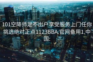 101空降师足不出户享受服务上门任你挑选绝对正点1123BBA.官网备用1.中国: