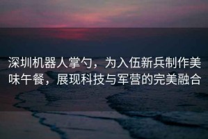 深圳机器人掌勺，为入伍新兵制作美味午餐，展现科技与军营的完美融合