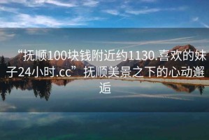 “抚顺100块钱附近约1130.喜欢的妹子24小时.cc”抚顺美景之下的心动邂逅