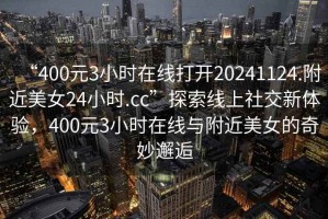 “400元3小时在线打开20241124.附近美女24小时.cc”探索线上社交新体验，400元3小时在线与附近美女的奇妙邂逅