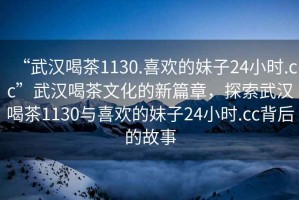 “武汉喝茶1130.喜欢的妹子24小时.cc”武汉喝茶文化的新篇章，探索武汉喝茶1130与喜欢的妹子24小时.cc背后的故事