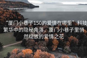 “厦门小巷子150的爱情在哪里”科技繁华中的隐秘角落，厦门小巷子里悄然绽放的爱情之花