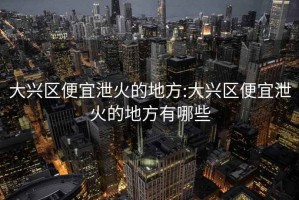 大兴区便宜泄火的地方:大兴区便宜泄火的地方有哪些