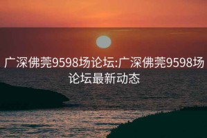 广深佛莞9598场论坛:广深佛莞9598场论坛最新动态