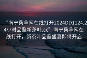 “南宁桑拿网在线打开2024DD1124.24小时品鉴新茶叶.cc”南宁桑拿网在线打开，新茶叶品鉴盛宴即将开启