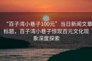 “百子湾小巷子100元”当日新闻文章标题，百子湾小巷子惊现百元文化现象深度探索