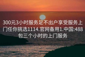 300元3小时服务足不出户享受服务上门任你挑选1114.官网备用1.中国:488包三个小时的上门服务