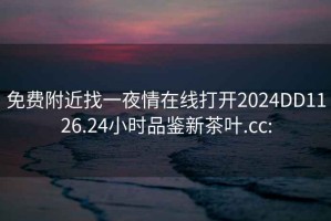 免费附近找一夜情在线打开2024DD1126.24小时品鉴新茶叶.cc: