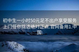 初中生一小时50元足不出户享受服务上门任你挑选绝对正点.官网备用1.中国: