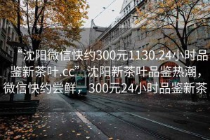 “沈阳微信快约300元1130.24小时品鉴新茶叶.cc”沈阳新茶叶品鉴热潮，微信快约尝鲜，300元24小时品鉴新茶