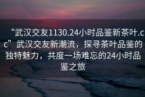 “武汉交友1130.24小时品鉴新茶叶.cc”武汉交友新潮流，探寻茶叶品鉴的独特魅力，共度一场难忘的24小时品鉴之旅