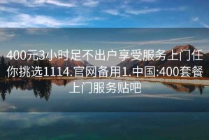 400元3小时足不出户享受服务上门任你挑选1114.官网备用1.中国:400套餐上门服务贴吧