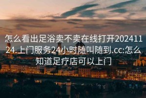 怎么看出足浴卖不卖在线打开20241124.上门服务24小时随叫随到.cc:怎么知道足疗店可以上门