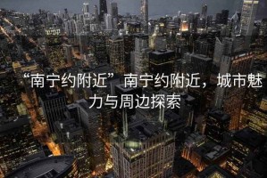 “南宁约附近”南宁约附近，城市魅力与周边探索