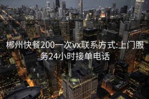 郴州快餐200一次vx联系方式:上门服务24小时接单电话