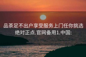 品茶足不出户享受服务上门任你挑选绝对正点.官网备用1.中国: