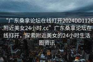 “广东桑拿论坛在线打开2024DD1126.附近美女24小时.cc”广东桑拿论坛在线打开，探索附近美女的24小时生活圈资讯