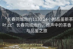 “长春同城炮约1130.24小时品鉴新茶叶.cc”长春同城炮约，炮声中的茶香与品鉴之旅