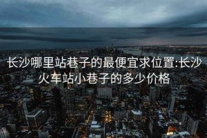 长沙哪里站巷子的最便宜求位置:长沙火车站小巷子的多少价格