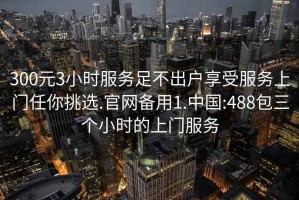 300元3小时服务足不出户享受服务上门任你挑选.官网备用1.中国:488包三个小时的上门服务