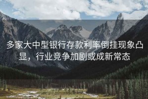 多家大中型银行存款利率倒挂现象凸显，行业竞争加剧或成新常态