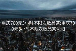 重庆700元3小时不限次数品茶:重庆700元3小时不限次数品茶沈阳