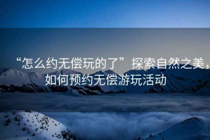 “怎么约无偿玩的了”探索自然之美，如何预约无偿游玩活动