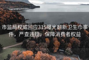 市监局权威回应315曝光翻新卫生巾事件，严查违规，保障消费者权益