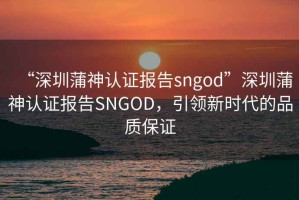 “深圳蒲神认证报告sngod”深圳蒲神认证报告SNGOD，引领新时代的品质保证