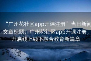 “广州花社区app开课注册”当日新闻文章标题，广州花社区app开课注册，开启线上线下融合教育新篇章