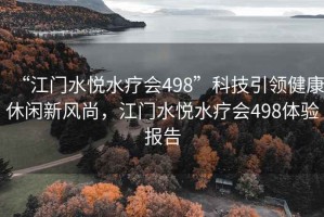 “江门水悦水疗会498”科技引领健康休闲新风尚，江门水悦水疗会498体验报告