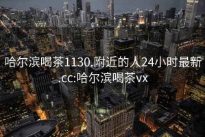 哈尔滨喝茶1130.附近的人24小时最新.cc:哈尔滨喝茶vx