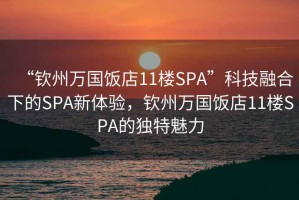 “钦州万国饭店11楼SPA”科技融合下的SPA新体验，钦州万国饭店11楼SPA的独特魅力