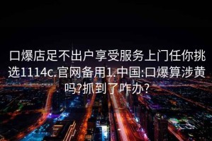 口爆店足不出户享受服务上门任你挑选1114c.官网备用1.中国:口爆算涉黄吗?抓到了咋办?