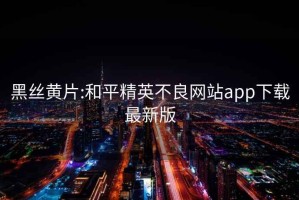 黑丝黄片:和平精英不良网站app下载最新版