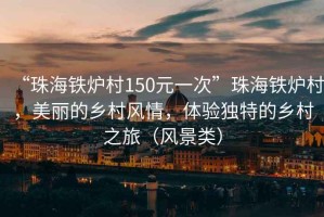 “珠海铁炉村150元一次”珠海铁炉村，美丽的乡村风情，体验独特的乡村之旅（风景类）